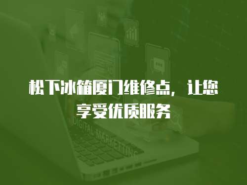 松下冰箱廈門維修點，讓您享受優質服務
