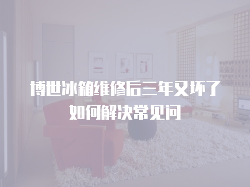 博世冰箱維修后三年又壞了如何解決常見問