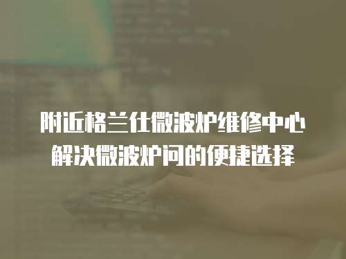 附近格蘭仕微波爐維修中心解決微波爐問的便捷選擇