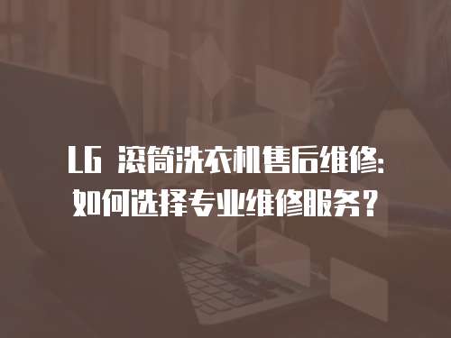LG 滾筒洗衣機售后維修：如何選擇專業維修服務？