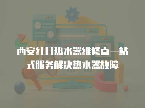 西安紅日熱水器維修點一站式服務解決熱水器故障