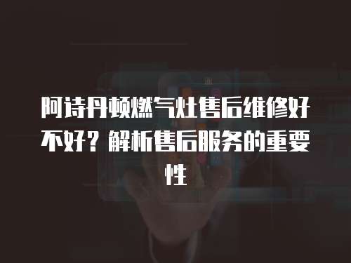 阿詩丹頓燃氣灶售后維修好不好？解析售后服務的重要性