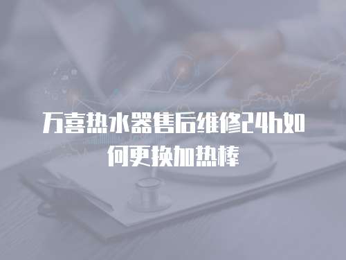 萬喜熱水器售后維修24h如何更換加熱棒