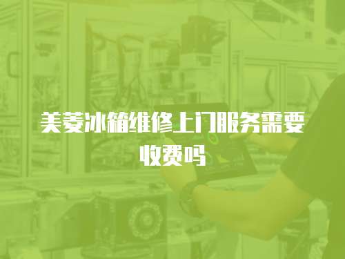 美菱冰箱維修上門服務需要收費嗎
