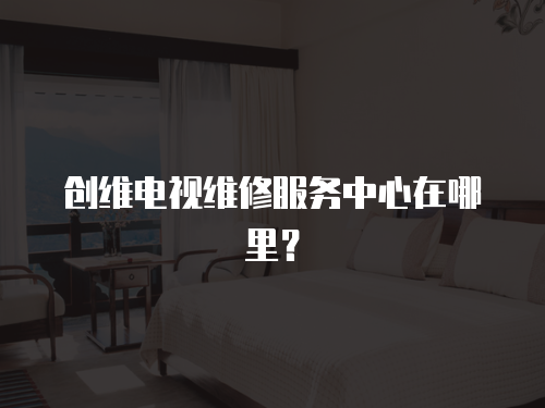 創維電視維修服務中心在哪里？
