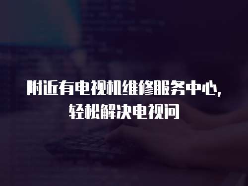 附近有電視機維修服務中心，輕松解決電視問