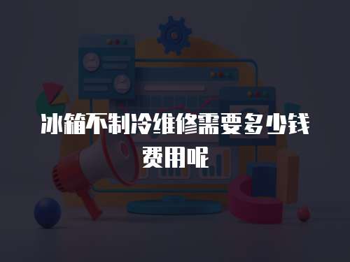 冰箱不制冷維修需要多少錢費(fèi)用呢