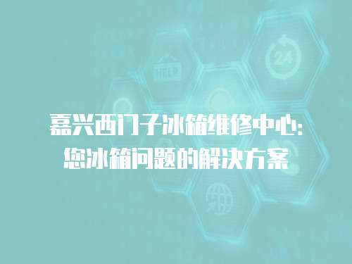 嘉興西門子冰箱維修中心：您冰箱問題的解決方案