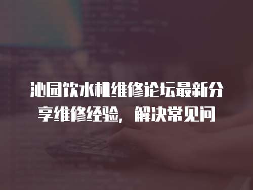 沁園飲水機維修論壇最新分享維修經驗，解決常見問