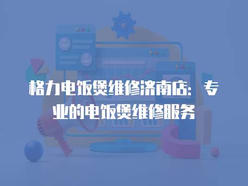 格力電飯煲維修濟南店：專業的電飯煲維修服務