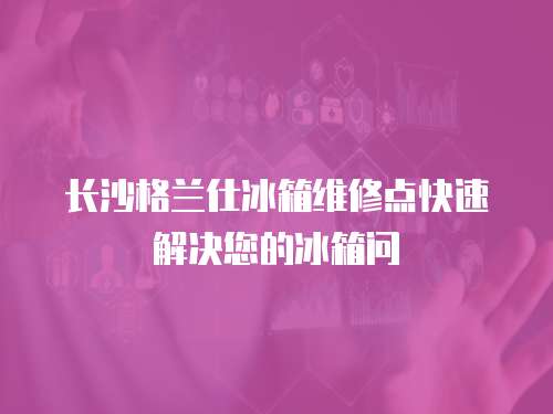 長沙格蘭仕冰箱維修點快速解決您的冰箱問