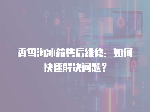 香雪海冰箱售后維修：如何快速解決問題？