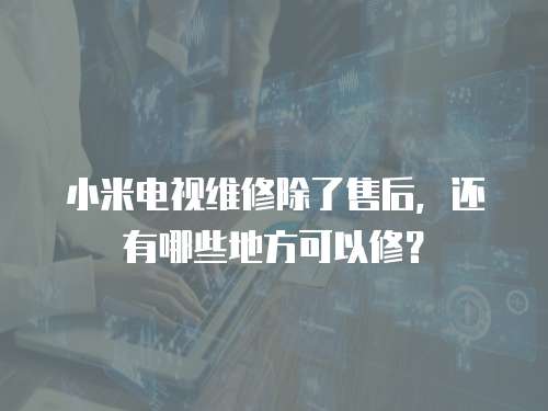 小米電視維修除了售后，還有哪些地方可以修？