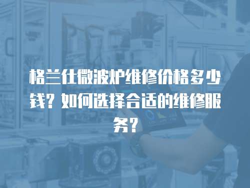 格蘭仕微波爐維修價格多少錢？如何選擇合適的維修服務？