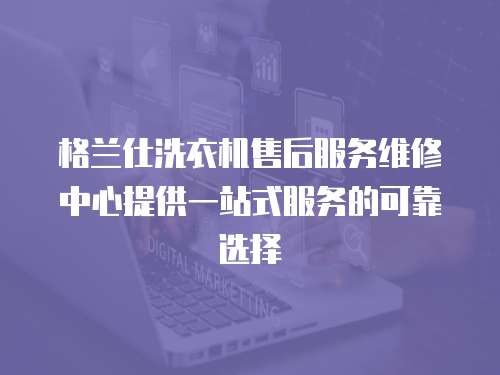 格蘭仕洗衣機售后服務維修中心提供一站式服務的可靠選擇