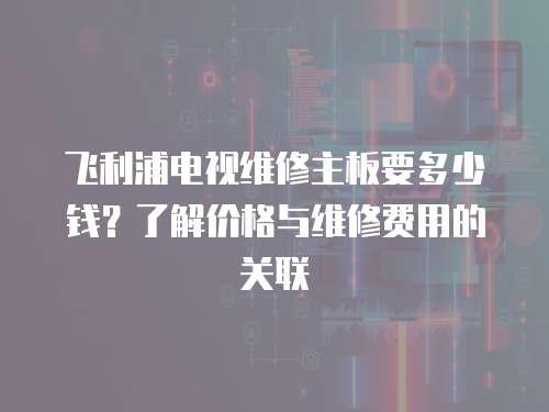飛利浦電視維修主板要多少錢？了解價格與維修費用的關聯