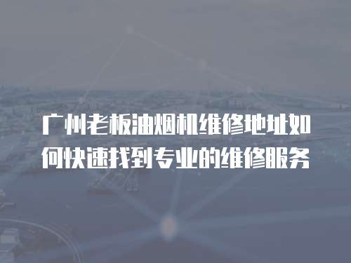 廣州老板油煙機維修地址如何快速找到專業的維修服務
