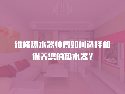 維修熱水器師傅如何選擇和保養您的熱水器？