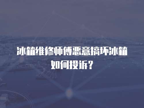 冰箱維修師傅惡意搞壞冰箱如何投訴？
