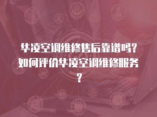 華凌空調維修售后靠譜嗎？如何評價華凌空調維修服務？