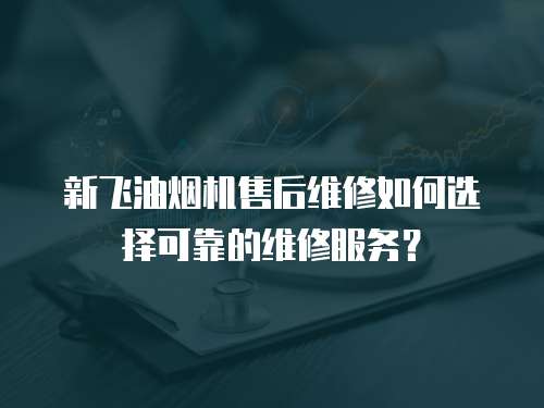 新飛油煙機售后維修如何選擇可靠的維修服務？