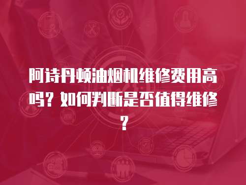 阿詩丹頓油煙機維修費用高嗎？如何判斷是否值得維修？