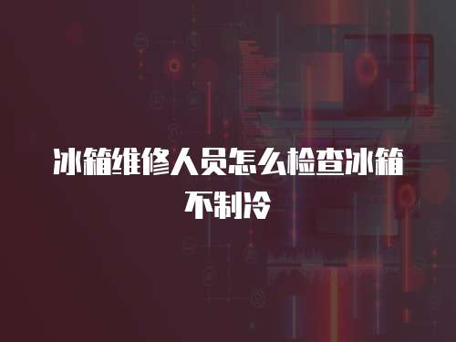 冰箱維修人員怎么檢查冰箱不制冷