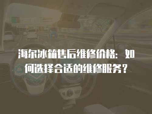 海爾冰箱售后維修價格：如何選擇合適的維修服務？