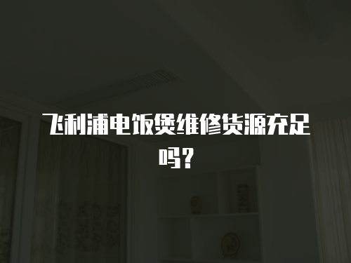 飛利浦電飯煲維修貨源充足嗎？