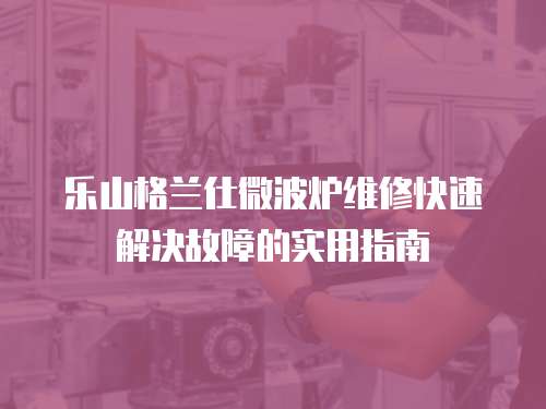 樂山格蘭仕微波爐維修快速解決故障的實用指南
