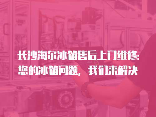 長沙海爾冰箱售后上門維修：您的冰箱問題，我們來解決