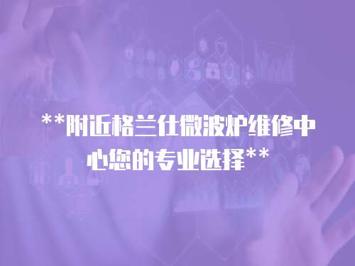 **附近格蘭仕微波爐維修中心您的專業選擇**