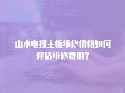 山水電視主板維修價(jià)格如何評(píng)估維修費(fèi)用？