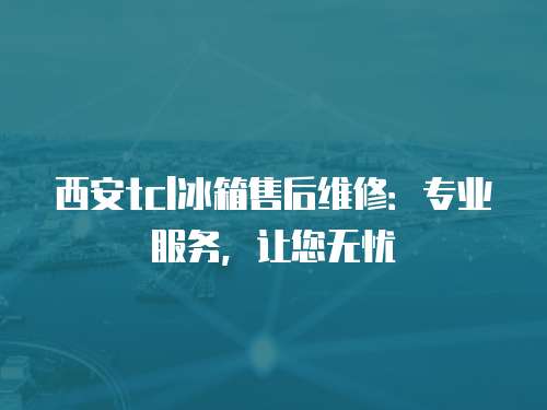西安tcl冰箱售后維修：專業(yè)服務，讓您無憂