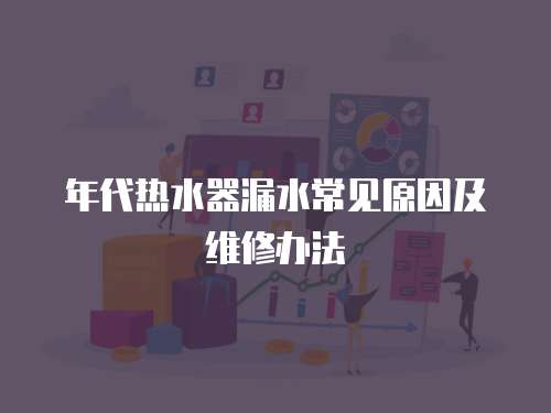 年代熱水器漏水常見原因及維修辦法