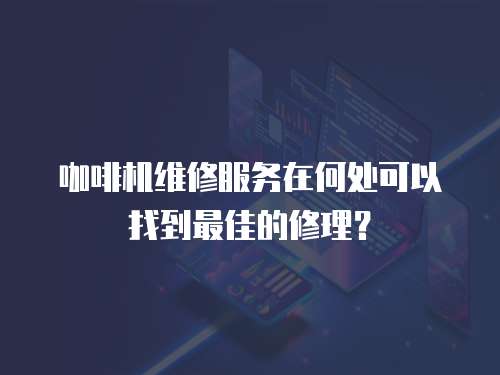 咖啡機維修服務在何處可以找到最佳的修理？