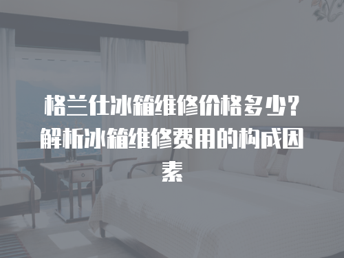 格蘭仕冰箱維修價格多少？解析冰箱維修費用的構成因素
