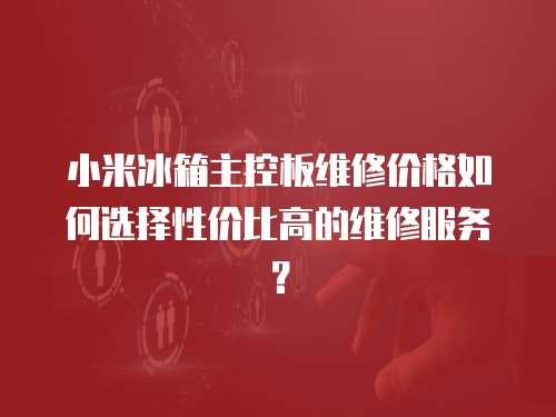小米冰箱主控板維修價格如何選擇性價比高的維修服務？