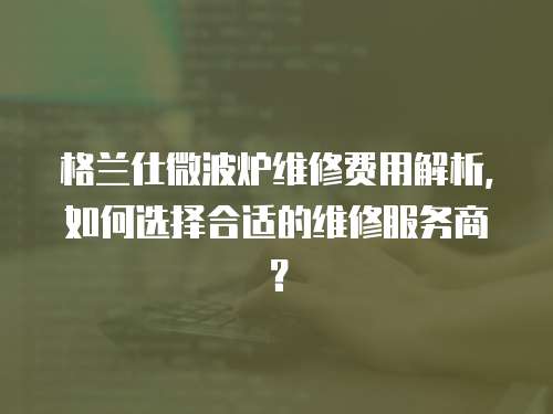 格蘭仕微波爐維修費用解析，如何選擇合適的維修服務商？