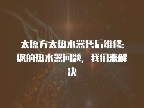 太原方太熱水器售后維修：您的熱水器問題，我們來解決