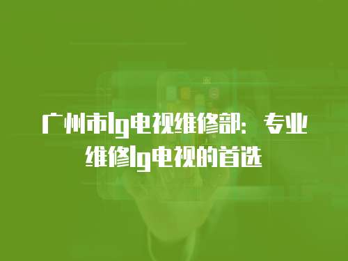 廣州市lg電視維修部：專業維修lg電視的首選