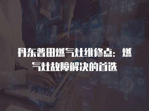 丹東普田燃氣灶維修點：燃氣灶故障解決的首選