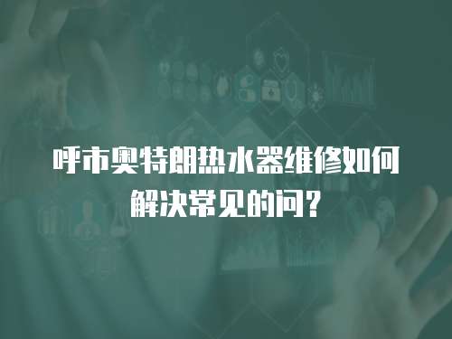 呼市奧特朗熱水器維修如何解決常見的問？