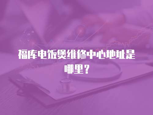 福庫(kù)電飯煲維修中心地址是哪里？