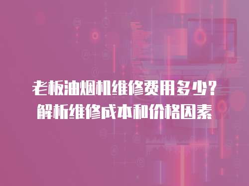 老板油煙機維修費用多少？解析維修成本和價格因素