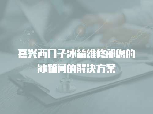 嘉興西門子冰箱維修部您的冰箱問的解決方案