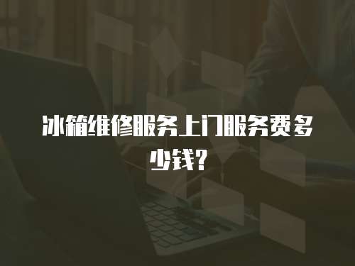 冰箱維修服務上門服務費多少錢？