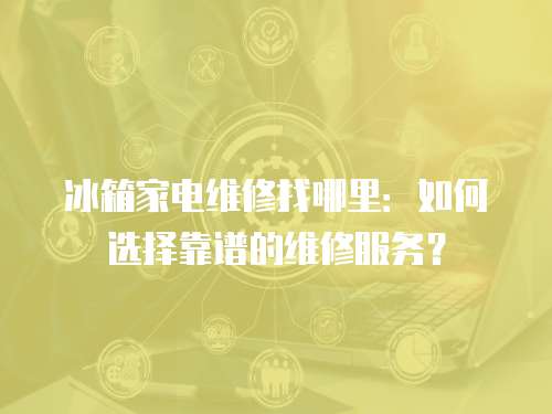 冰箱家電維修找哪里：如何選擇靠譜的維修服務？