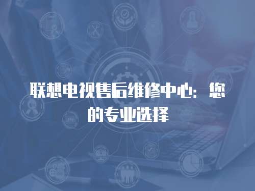 聯想電視售后維修中心：您的專業選擇