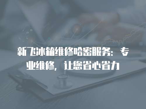 新飛冰箱維修哈密服務(wù)：專業(yè)維修，讓您省心省力